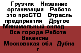 Грузчик › Название организации ­ Работа-это проСТО › Отрасль предприятия ­ Другое › Минимальный оклад ­ 1 - Все города Работа » Вакансии   . Московская обл.,Дубна г.